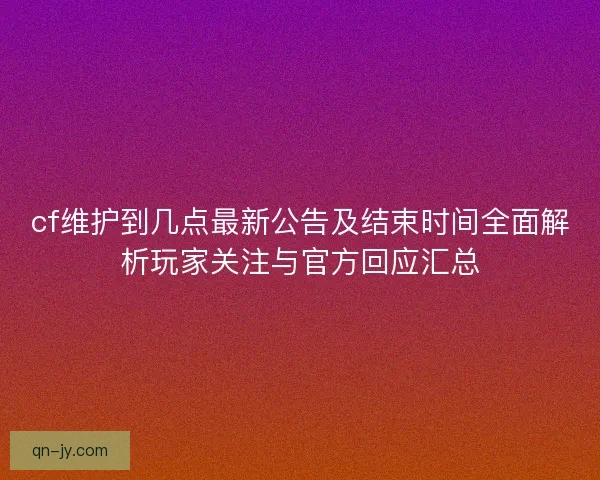 cf维护到几点最新公告及结束时间全面解析玩家关注与官方回应汇总