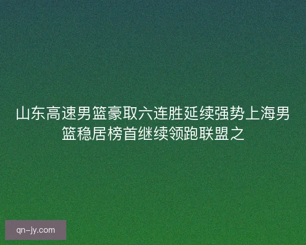 山东高速男篮豪取六连胜延续强势上海男篮稳居榜首继续领跑联盟之